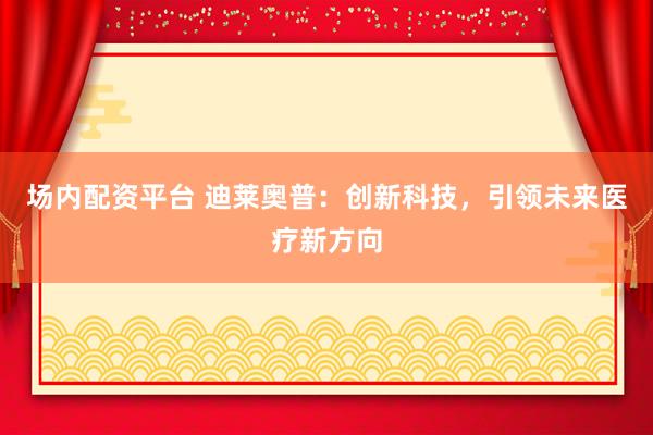 场内配资平台 迪莱奥普:创新科技,引领未来医疗新方向