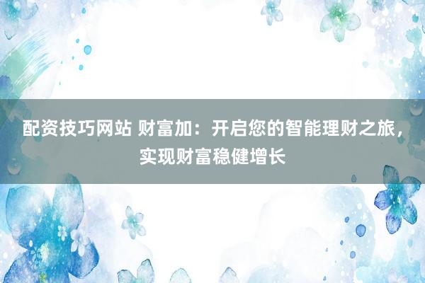 配资技巧网站 财富加：开启您的智能理财之旅，实现财富稳健增长