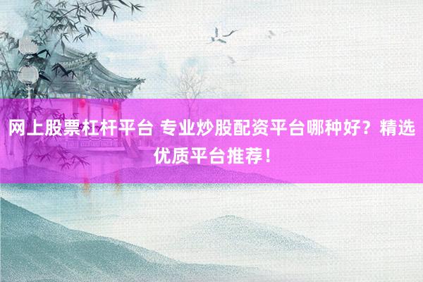 网上股票杠杆平台 专业炒股配资平台哪种好？精选优质平台推荐！
