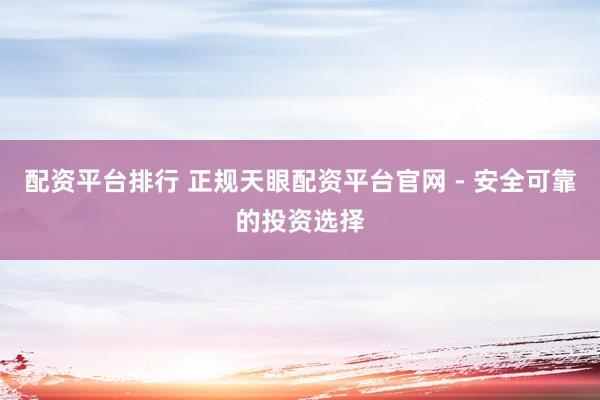 配资平台排行 正规天眼配资平台官网 - 安全可靠的投资选择