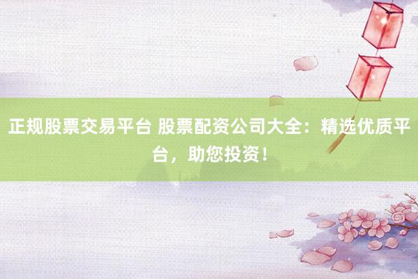 正规股票交易平台 股票配资公司大全：精选优质平台，助您投资！