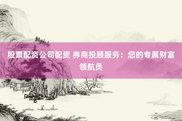 股票配资公司配资 券商投顾服务：您的专属财富领航员