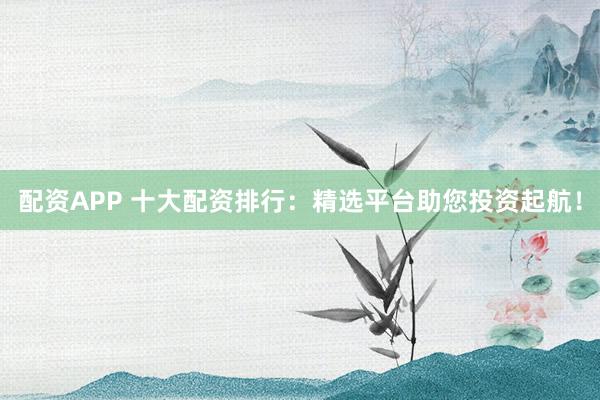配资APP 十大配资排行：精选平台助您投资起航！