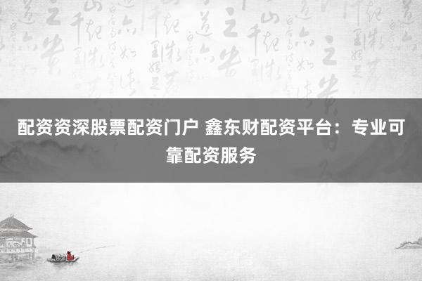 配资资深股票配资门户 鑫东财配资平台：专业可靠配资服务