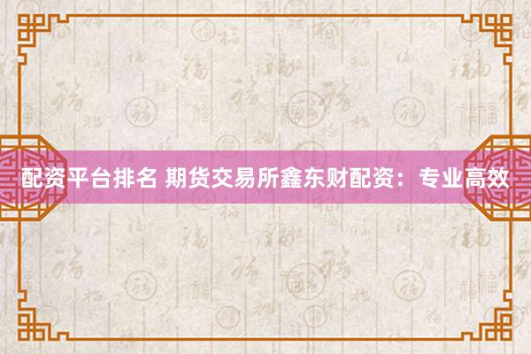配资平台排名 期货交易所鑫东财配资：专业高效