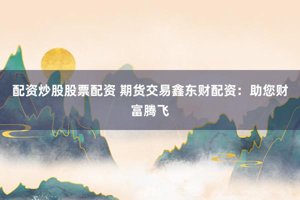 配资炒股股票配资 期货交易鑫东财配资：助您财富腾飞