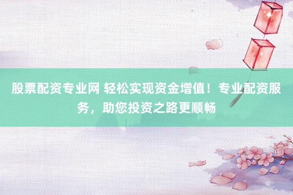 股票配资专业网 轻松实现资金增值!专业配资服务,助您投资之路更顺畅