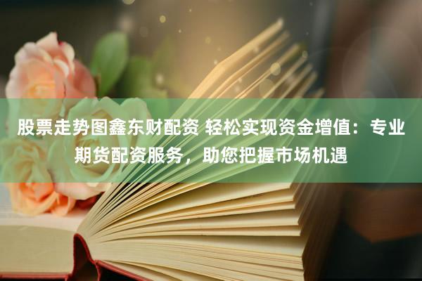 股票走势图鑫东财配资 轻松实现资金增值：专业期货配资服务，助您把握市场机遇
