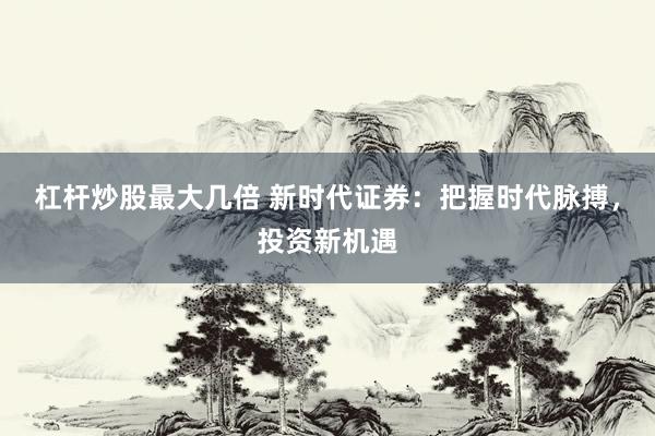 杠杆炒股最大几倍 新时代证券：把握时代脉搏，投资新机遇