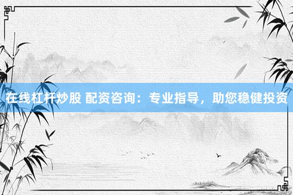 在线杠杆炒股 配资咨询：专业指导，助您稳健投资