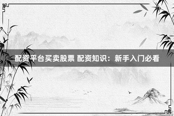 配资平台买卖股票 配资知识：新手入门必看