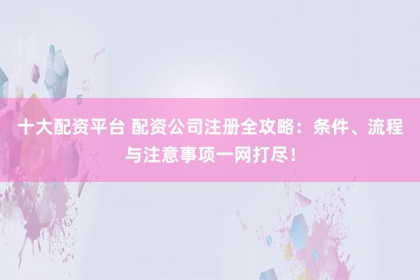 十大配资平台 配资公司注册全攻略:条件、流程与注意事项一网打尽!