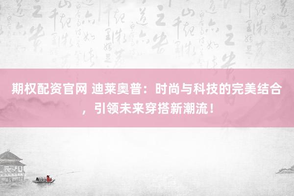 期权配资官网 迪莱奥普：时尚与科技的完美结合，引领未来穿搭新潮流！
