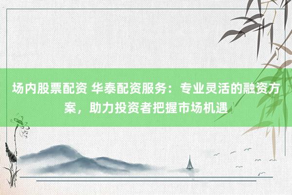 场内股票配资 华泰配资服务：专业灵活的融资方案，助力投资者把握市场机遇
