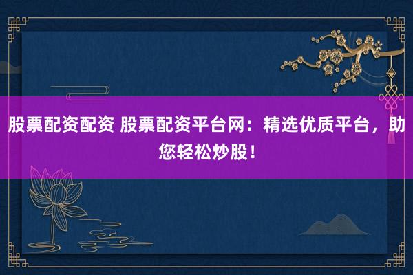 股票配资配资 股票配资平台网：精选优质平台，助您轻松炒股！