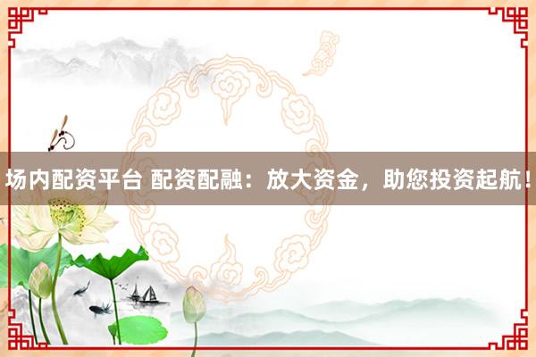场内配资平台 配资配融：放大资金，助您投资起航！