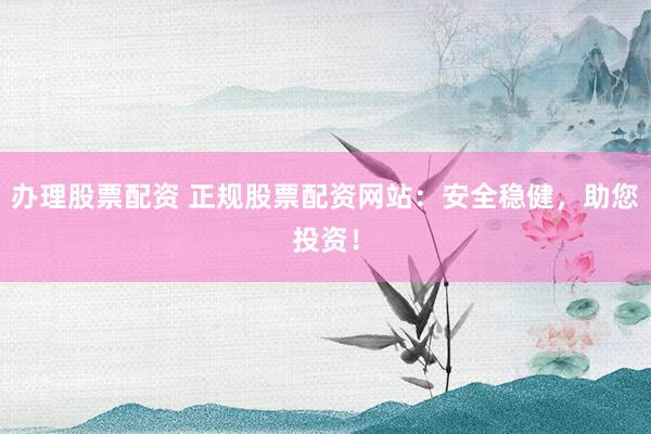 办理股票配资 正规股票配资网站：安全稳健，助您投资！