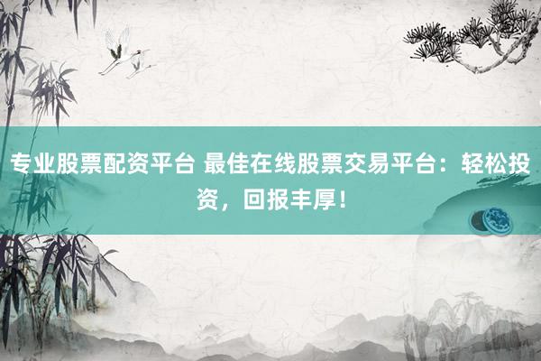 专业股票配资平台 最佳在线股票交易平台：轻松投资，回报丰厚！