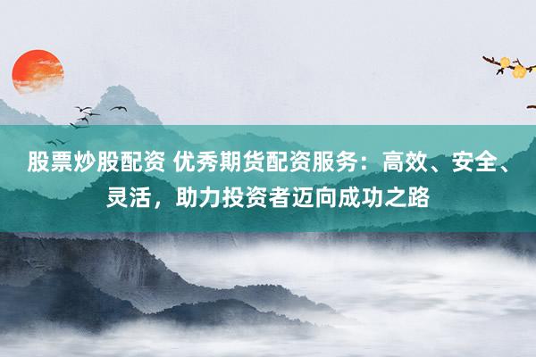 股票炒股配资 优秀期货配资服务：高效、安全、灵活，助力投资者迈向成功之路