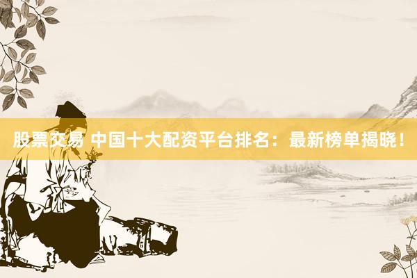 股票交易 中国十大配资平台排名：最新榜单揭晓！