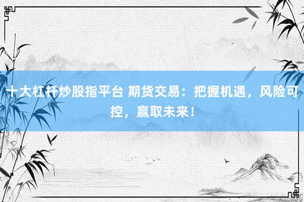 十大杠杆炒股指平台 期货交易：把握机遇，风险可控，赢取未来！