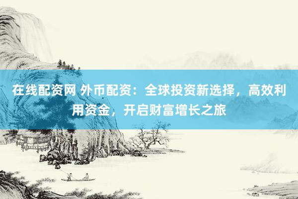 在线配资网 外币配资：全球投资新选择，高效利用资金，开启财富增长之旅