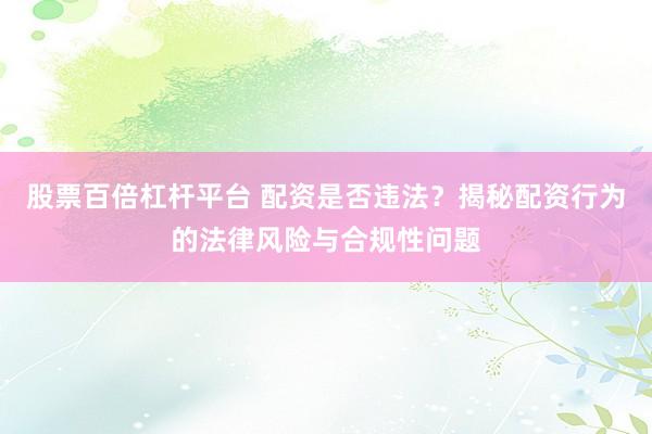 股票百倍杠杆平台 配资是否违法？揭秘配资行为的法律风险与合规性问题