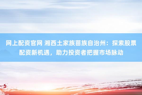 网上配资官网 湘西土家族苗族自治州：探索股票配资新机遇，助力投资者把握市场脉动
