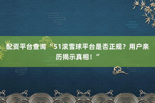 配资平台查询 “51滚雪球平台是否正规？用户亲历揭示真相！”