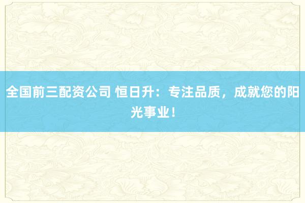 全国前三配资公司 恒日升：专注品质，成就您的阳光事业！