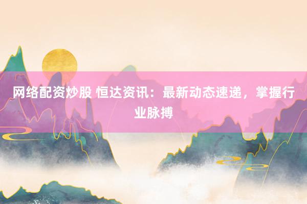 网络配资炒股 恒达资讯：最新动态速递，掌握行业脉搏