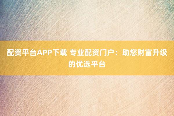 配资平台APP下载 专业配资门户：助您财富升级的优选平台