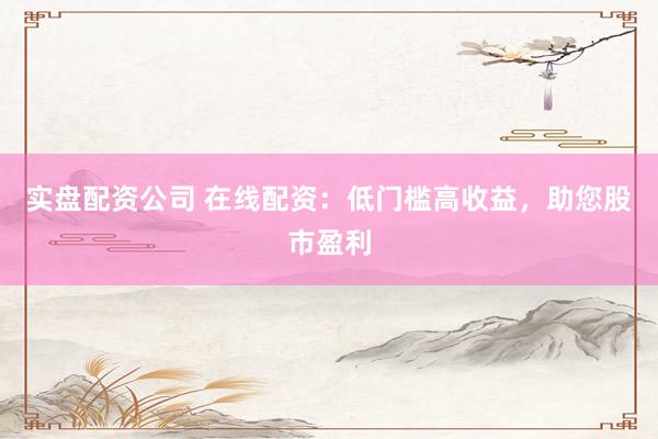 实盘配资公司 在线配资:低门槛高收益,助您股市盈利
