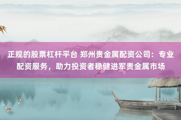 正规的股票杠杆平台 郑州贵金属配资公司：专业配资服务，助力投资者稳健进军贵金属市场