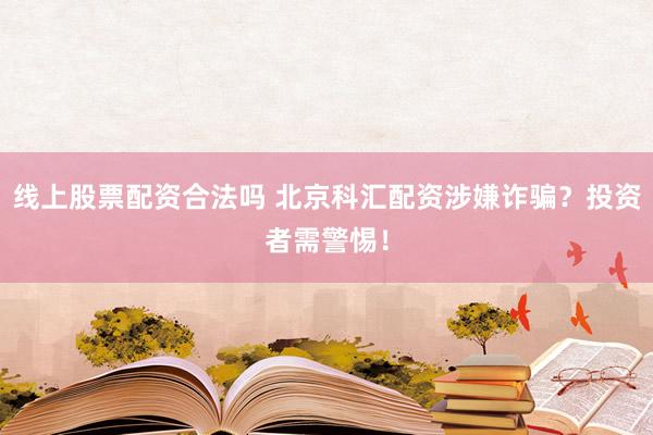 线上股票配资合法吗 北京科汇配资涉嫌诈骗？投资者需警惕！