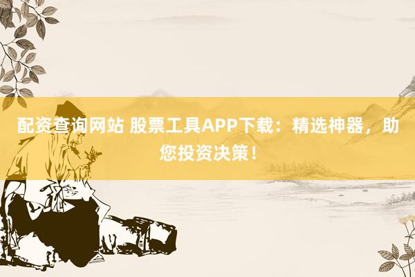 配资查询网站 股票工具APP下载：精选神器，助您投资决策！