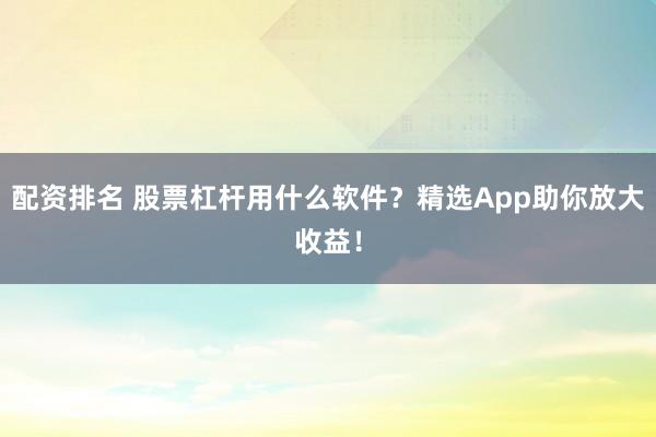 配资排名 股票杠杆用什么软件？精选App助你放大收益！