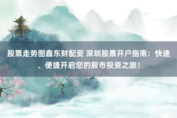 股票走势图鑫东财配资 深圳股票开户指南：快速、便捷开启您的股市投资之旅！