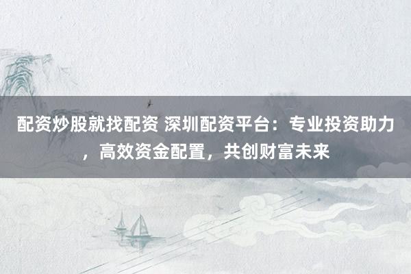 配资炒股就找配资 深圳配资平台：专业投资助力，高效资金配置，共创财富未来