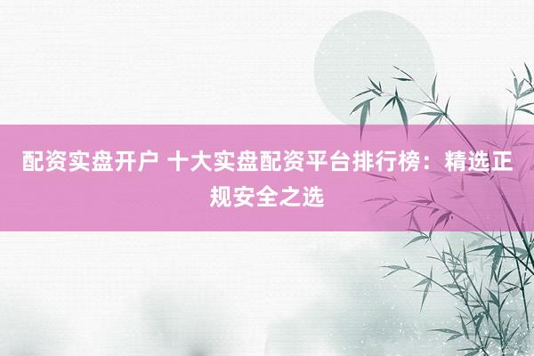 配资实盘开户 十大实盘配资平台排行榜：精选正规安全之选