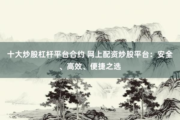 十大炒股杠杆平台合约 网上配资炒股平台：安全、高效、便捷之选