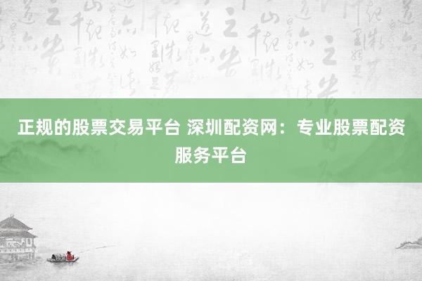 正规的股票交易平台 深圳配资网：专业股票配资服务平台