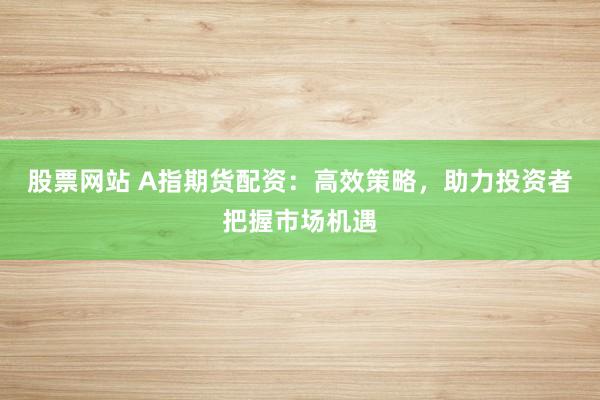 股票网站 A指期货配资：高效策略，助力投资者把握市场机遇