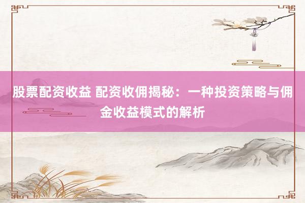 股票配资收益 配资收佣揭秘:一种投资策略与佣金收益模式的解析