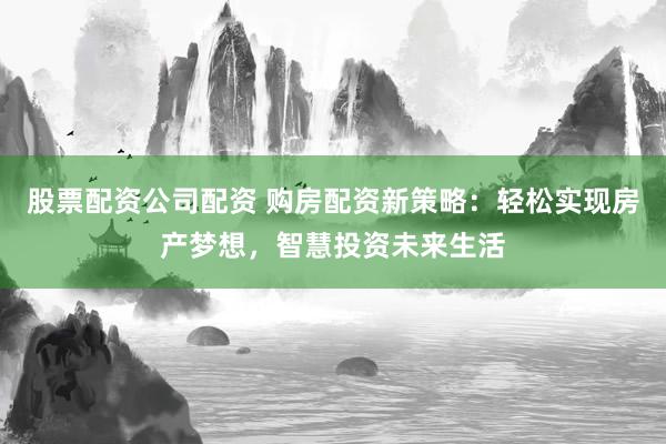 股票配资公司配资 购房配资新策略：轻松实现房产梦想，智慧投资未来生活
