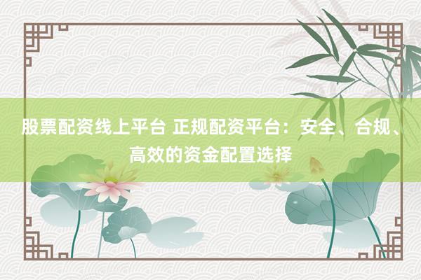 股票配资线上平台 正规配资平台：安全、合规、高效的资金配置选择