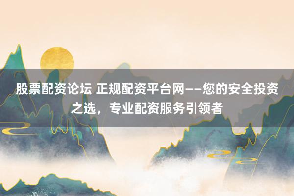 股票配资论坛 正规配资平台网——您的安全投资之选，专业配资服务引领者