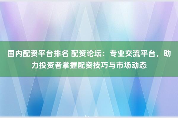 国内配资平台排名 配资论坛：专业交流平台，助力投资者掌握配资技巧与市场动态