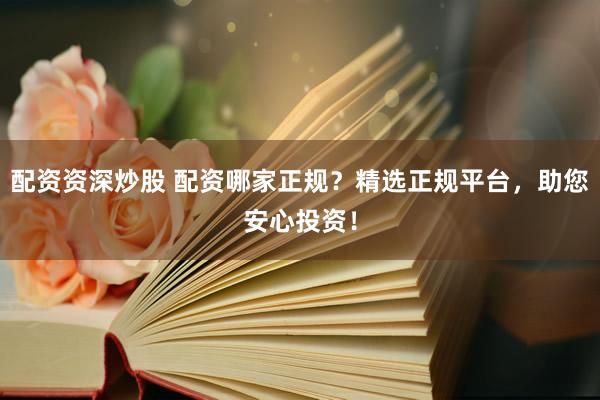 配资资深炒股 配资哪家正规？精选正规平台，助您安心投资！