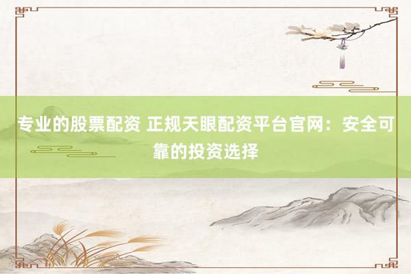 专业的股票配资 正规天眼配资平台官网:安全可靠的投资选择